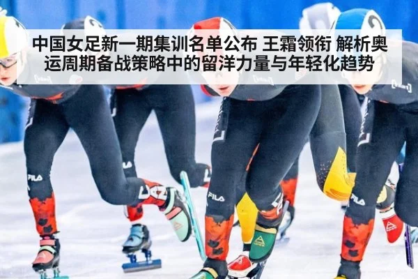 中国女足新一期集训名单公布 王霜领衔 解析奥运周期备战策略中的留洋力量与年轻化趋势